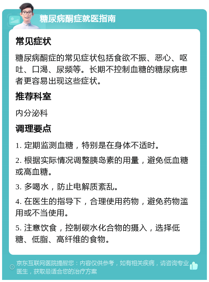 糖尿病酮症就医指南 常见症状 糖尿病酮症的常见症状包括食欲不振、恶心、呕吐、口渴、尿频等。长期不控制血糖的糖尿病患者更容易出现这些症状。 推荐科室 内分泌科 调理要点 1. 定期监测血糖，特别是在身体不适时。 2. 根据实际情况调整胰岛素的用量，避免低血糖或高血糖。 3. 多喝水，防止电解质紊乱。 4. 在医生的指导下，合理使用药物，避免药物滥用或不当使用。 5. 注意饮食，控制碳水化合物的摄入，选择低糖、低脂、高纤维的食物。