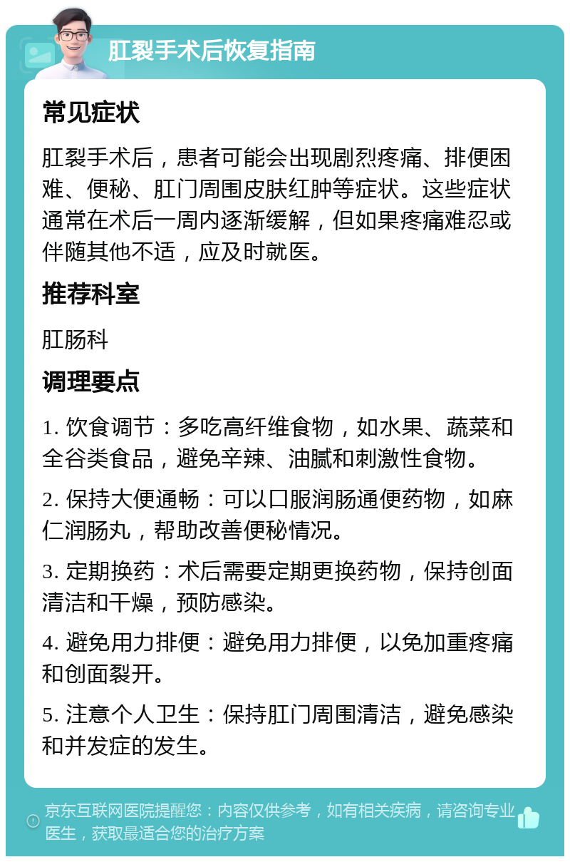 肛裂手术后恢复指南 常见症状 肛裂手术后，患者可能会出现剧烈疼痛、排便困难、便秘、肛门周围皮肤红肿等症状。这些症状通常在术后一周内逐渐缓解，但如果疼痛难忍或伴随其他不适，应及时就医。 推荐科室 肛肠科 调理要点 1. 饮食调节：多吃高纤维食物，如水果、蔬菜和全谷类食品，避免辛辣、油腻和刺激性食物。 2. 保持大便通畅：可以口服润肠通便药物，如麻仁润肠丸，帮助改善便秘情况。 3. 定期换药：术后需要定期更换药物，保持创面清洁和干燥，预防感染。 4. 避免用力排便：避免用力排便，以免加重疼痛和创面裂开。 5. 注意个人卫生：保持肛门周围清洁，避免感染和并发症的发生。