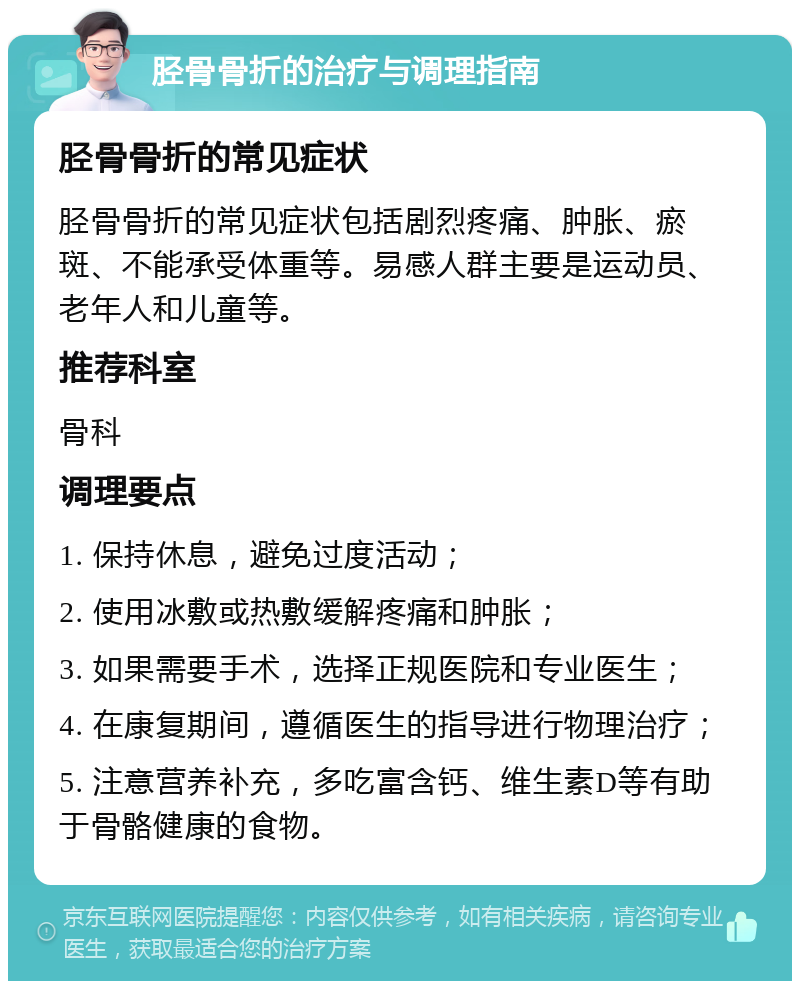 胫骨骨折的治疗与调理指南 胫骨骨折的常见症状 胫骨骨折的常见症状包括剧烈疼痛、肿胀、瘀斑、不能承受体重等。易感人群主要是运动员、老年人和儿童等。 推荐科室 骨科 调理要点 1. 保持休息，避免过度活动； 2. 使用冰敷或热敷缓解疼痛和肿胀； 3. 如果需要手术，选择正规医院和专业医生； 4. 在康复期间，遵循医生的指导进行物理治疗； 5. 注意营养补充，多吃富含钙、维生素D等有助于骨骼健康的食物。