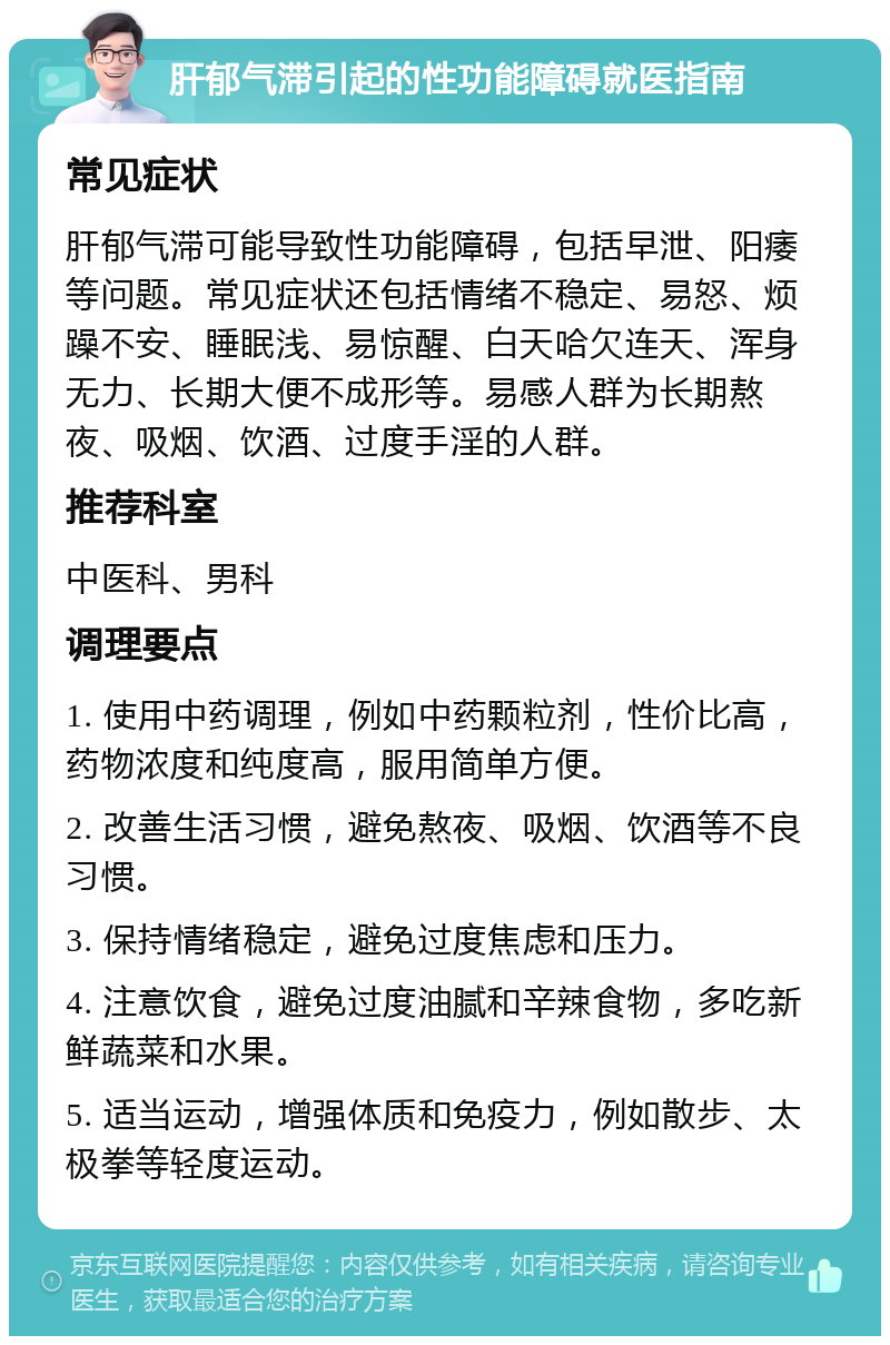 肝郁气滞引起的性功能障碍就医指南 常见症状 肝郁气滞可能导致性功能障碍，包括早泄、阳痿等问题。常见症状还包括情绪不稳定、易怒、烦躁不安、睡眠浅、易惊醒、白天哈欠连天、浑身无力、长期大便不成形等。易感人群为长期熬夜、吸烟、饮酒、过度手淫的人群。 推荐科室 中医科、男科 调理要点 1. 使用中药调理，例如中药颗粒剂，性价比高，药物浓度和纯度高，服用简单方便。 2. 改善生活习惯，避免熬夜、吸烟、饮酒等不良习惯。 3. 保持情绪稳定，避免过度焦虑和压力。 4. 注意饮食，避免过度油腻和辛辣食物，多吃新鲜蔬菜和水果。 5. 适当运动，增强体质和免疫力，例如散步、太极拳等轻度运动。