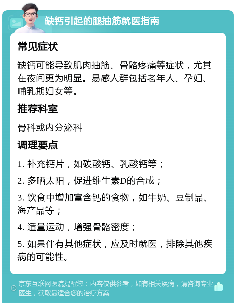 缺钙引起的腿抽筋就医指南 常见症状 缺钙可能导致肌肉抽筋、骨骼疼痛等症状，尤其在夜间更为明显。易感人群包括老年人、孕妇、哺乳期妇女等。 推荐科室 骨科或内分泌科 调理要点 1. 补充钙片，如碳酸钙、乳酸钙等； 2. 多晒太阳，促进维生素D的合成； 3. 饮食中增加富含钙的食物，如牛奶、豆制品、海产品等； 4. 适量运动，增强骨骼密度； 5. 如果伴有其他症状，应及时就医，排除其他疾病的可能性。