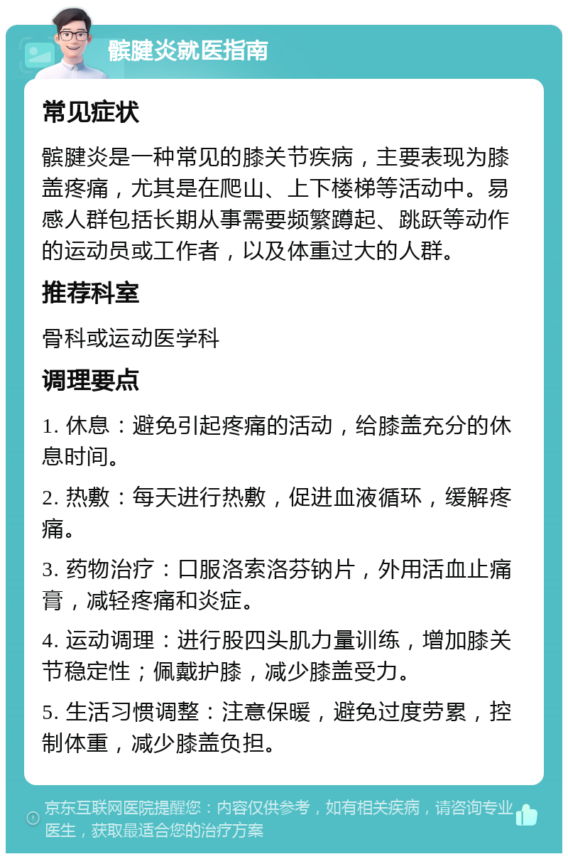 髌腱炎就医指南 常见症状 髌腱炎是一种常见的膝关节疾病，主要表现为膝盖疼痛，尤其是在爬山、上下楼梯等活动中。易感人群包括长期从事需要频繁蹲起、跳跃等动作的运动员或工作者，以及体重过大的人群。 推荐科室 骨科或运动医学科 调理要点 1. 休息：避免引起疼痛的活动，给膝盖充分的休息时间。 2. 热敷：每天进行热敷，促进血液循环，缓解疼痛。 3. 药物治疗：口服洛索洛芬钠片，外用活血止痛膏，减轻疼痛和炎症。 4. 运动调理：进行股四头肌力量训练，增加膝关节稳定性；佩戴护膝，减少膝盖受力。 5. 生活习惯调整：注意保暖，避免过度劳累，控制体重，减少膝盖负担。