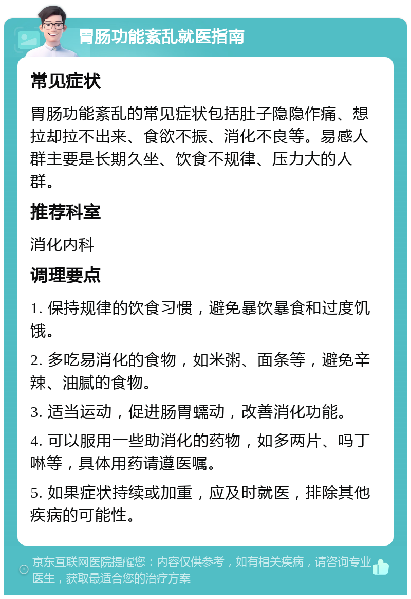 胃肠功能紊乱就医指南 常见症状 胃肠功能紊乱的常见症状包括肚子隐隐作痛、想拉却拉不出来、食欲不振、消化不良等。易感人群主要是长期久坐、饮食不规律、压力大的人群。 推荐科室 消化内科 调理要点 1. 保持规律的饮食习惯，避免暴饮暴食和过度饥饿。 2. 多吃易消化的食物，如米粥、面条等，避免辛辣、油腻的食物。 3. 适当运动，促进肠胃蠕动，改善消化功能。 4. 可以服用一些助消化的药物，如多两片、吗丁啉等，具体用药请遵医嘱。 5. 如果症状持续或加重，应及时就医，排除其他疾病的可能性。