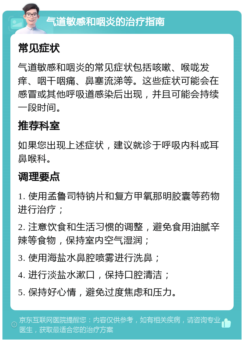 气道敏感和咽炎的治疗指南 常见症状 气道敏感和咽炎的常见症状包括咳嗽、喉咙发痒、咽干咽痛、鼻塞流涕等。这些症状可能会在感冒或其他呼吸道感染后出现，并且可能会持续一段时间。 推荐科室 如果您出现上述症状，建议就诊于呼吸内科或耳鼻喉科。 调理要点 1. 使用孟鲁司特钠片和复方甲氧那明胶囊等药物进行治疗； 2. 注意饮食和生活习惯的调整，避免食用油腻辛辣等食物，保持室内空气湿润； 3. 使用海盐水鼻腔喷雾进行洗鼻； 4. 进行淡盐水漱口，保持口腔清洁； 5. 保持好心情，避免过度焦虑和压力。