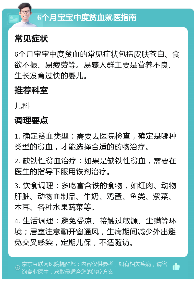 6个月宝宝中度贫血就医指南 常见症状 6个月宝宝中度贫血的常见症状包括皮肤苍白、食欲不振、易疲劳等。易感人群主要是营养不良、生长发育过快的婴儿。 推荐科室 儿科 调理要点 1. 确定贫血类型：需要去医院检查，确定是哪种类型的贫血，才能选择合适的药物治疗。 2. 缺铁性贫血治疗：如果是缺铁性贫血，需要在医生的指导下服用铁剂治疗。 3. 饮食调理：多吃富含铁的食物，如红肉、动物肝脏、动物血制品、牛奶、鸡蛋、鱼类、紫菜、木耳、各种水果蔬菜等。 4. 生活调理：避免受凉、接触过敏源、尘螨等环境；居室注意勤开窗通风，生病期间减少外出避免交叉感染，定期儿保，不适随访。