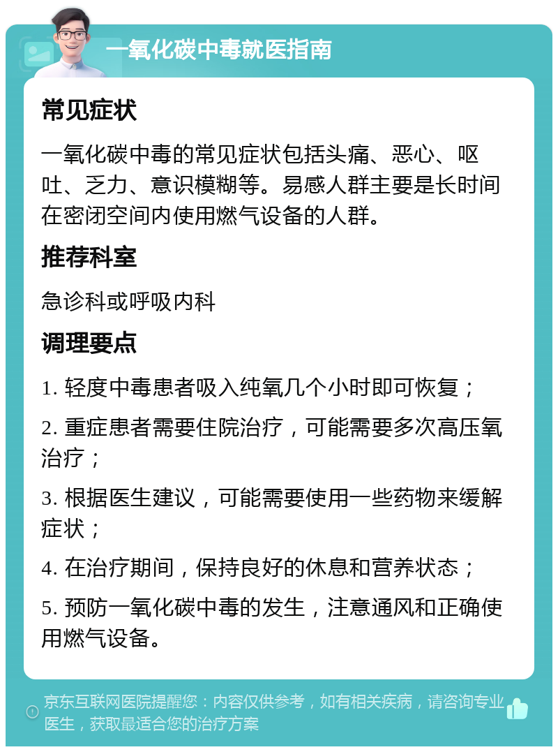 一氧化碳中毒就医指南 常见症状 一氧化碳中毒的常见症状包括头痛、恶心、呕吐、乏力、意识模糊等。易感人群主要是长时间在密闭空间内使用燃气设备的人群。 推荐科室 急诊科或呼吸内科 调理要点 1. 轻度中毒患者吸入纯氧几个小时即可恢复； 2. 重症患者需要住院治疗，可能需要多次高压氧治疗； 3. 根据医生建议，可能需要使用一些药物来缓解症状； 4. 在治疗期间，保持良好的休息和营养状态； 5. 预防一氧化碳中毒的发生，注意通风和正确使用燃气设备。