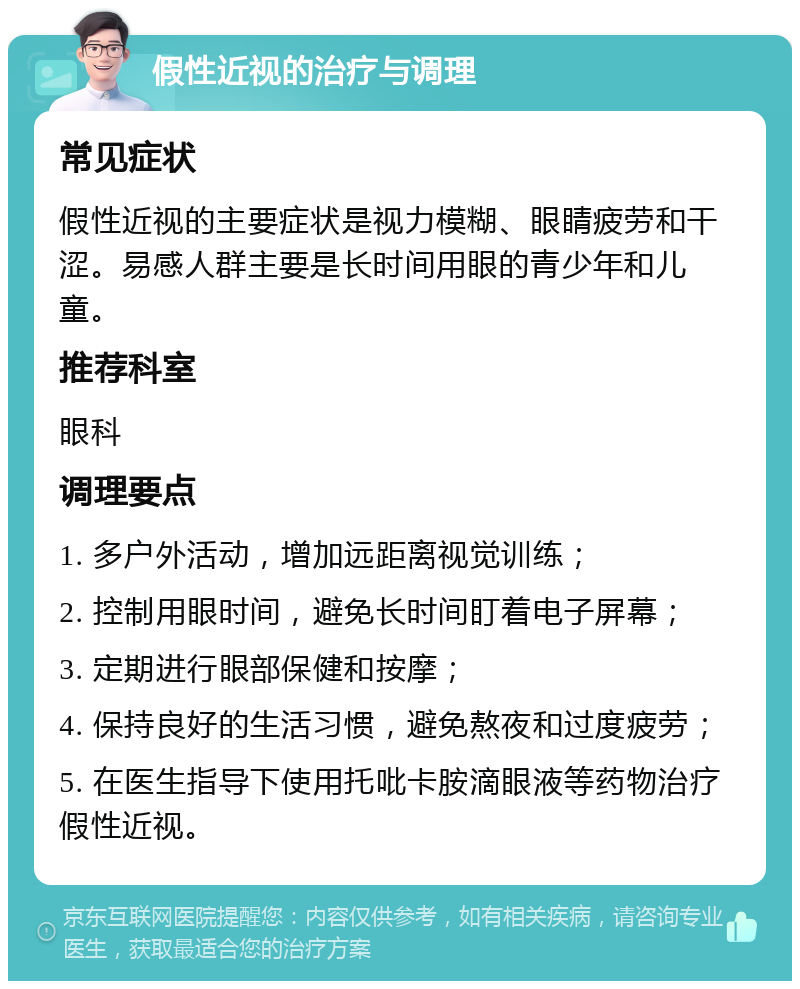 假性近视的治疗与调理 常见症状 假性近视的主要症状是视力模糊、眼睛疲劳和干涩。易感人群主要是长时间用眼的青少年和儿童。 推荐科室 眼科 调理要点 1. 多户外活动，增加远距离视觉训练； 2. 控制用眼时间，避免长时间盯着电子屏幕； 3. 定期进行眼部保健和按摩； 4. 保持良好的生活习惯，避免熬夜和过度疲劳； 5. 在医生指导下使用托吡卡胺滴眼液等药物治疗假性近视。