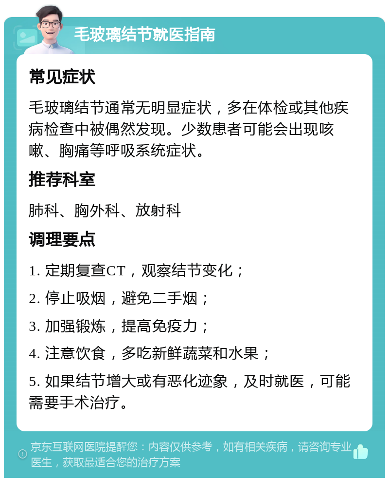 毛玻璃结节就医指南 常见症状 毛玻璃结节通常无明显症状，多在体检或其他疾病检查中被偶然发现。少数患者可能会出现咳嗽、胸痛等呼吸系统症状。 推荐科室 肺科、胸外科、放射科 调理要点 1. 定期复查CT，观察结节变化； 2. 停止吸烟，避免二手烟； 3. 加强锻炼，提高免疫力； 4. 注意饮食，多吃新鲜蔬菜和水果； 5. 如果结节增大或有恶化迹象，及时就医，可能需要手术治疗。