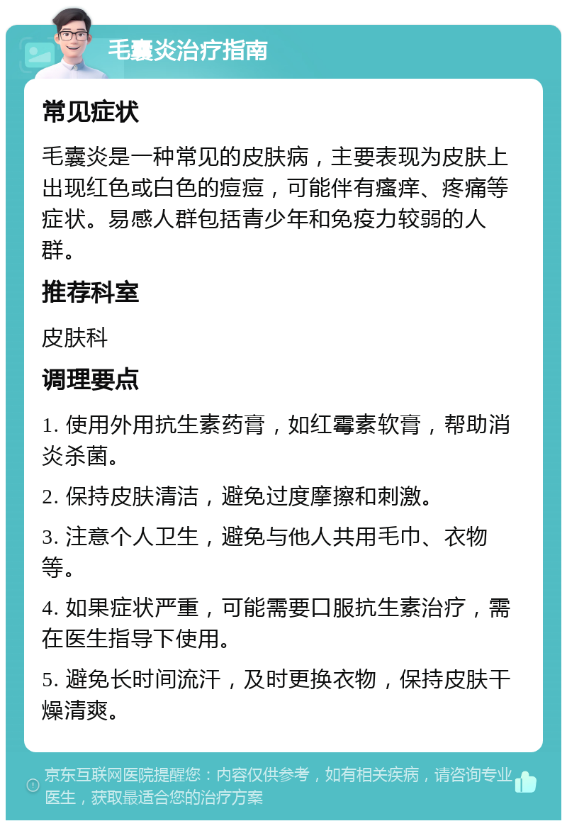 毛囊炎治疗指南 常见症状 毛囊炎是一种常见的皮肤病，主要表现为皮肤上出现红色或白色的痘痘，可能伴有瘙痒、疼痛等症状。易感人群包括青少年和免疫力较弱的人群。 推荐科室 皮肤科 调理要点 1. 使用外用抗生素药膏，如红霉素软膏，帮助消炎杀菌。 2. 保持皮肤清洁，避免过度摩擦和刺激。 3. 注意个人卫生，避免与他人共用毛巾、衣物等。 4. 如果症状严重，可能需要口服抗生素治疗，需在医生指导下使用。 5. 避免长时间流汗，及时更换衣物，保持皮肤干燥清爽。