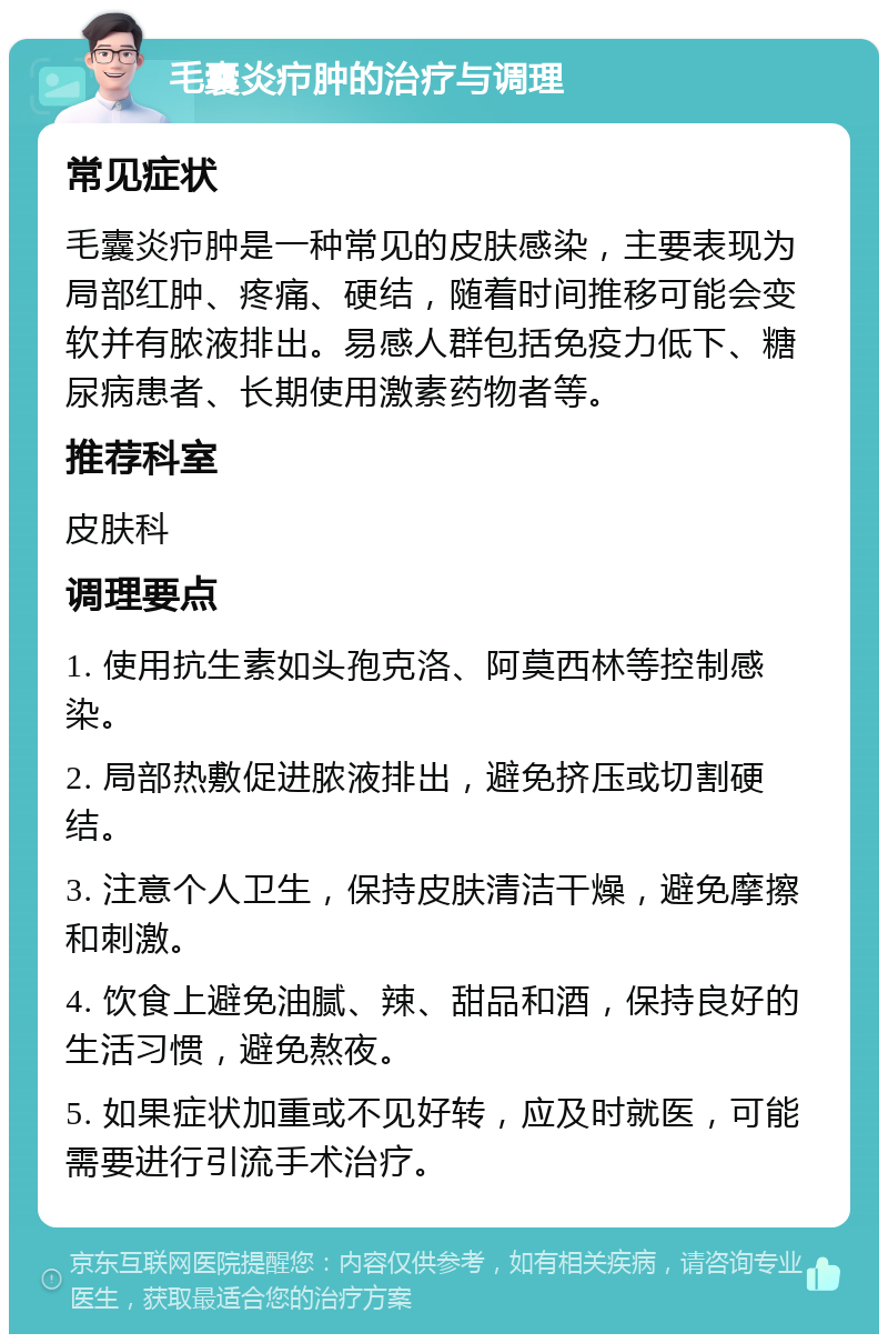 毛囊炎疖肿的治疗与调理 常见症状 毛囊炎疖肿是一种常见的皮肤感染，主要表现为局部红肿、疼痛、硬结，随着时间推移可能会变软并有脓液排出。易感人群包括免疫力低下、糖尿病患者、长期使用激素药物者等。 推荐科室 皮肤科 调理要点 1. 使用抗生素如头孢克洛、阿莫西林等控制感染。 2. 局部热敷促进脓液排出，避免挤压或切割硬结。 3. 注意个人卫生，保持皮肤清洁干燥，避免摩擦和刺激。 4. 饮食上避免油腻、辣、甜品和酒，保持良好的生活习惯，避免熬夜。 5. 如果症状加重或不见好转，应及时就医，可能需要进行引流手术治疗。