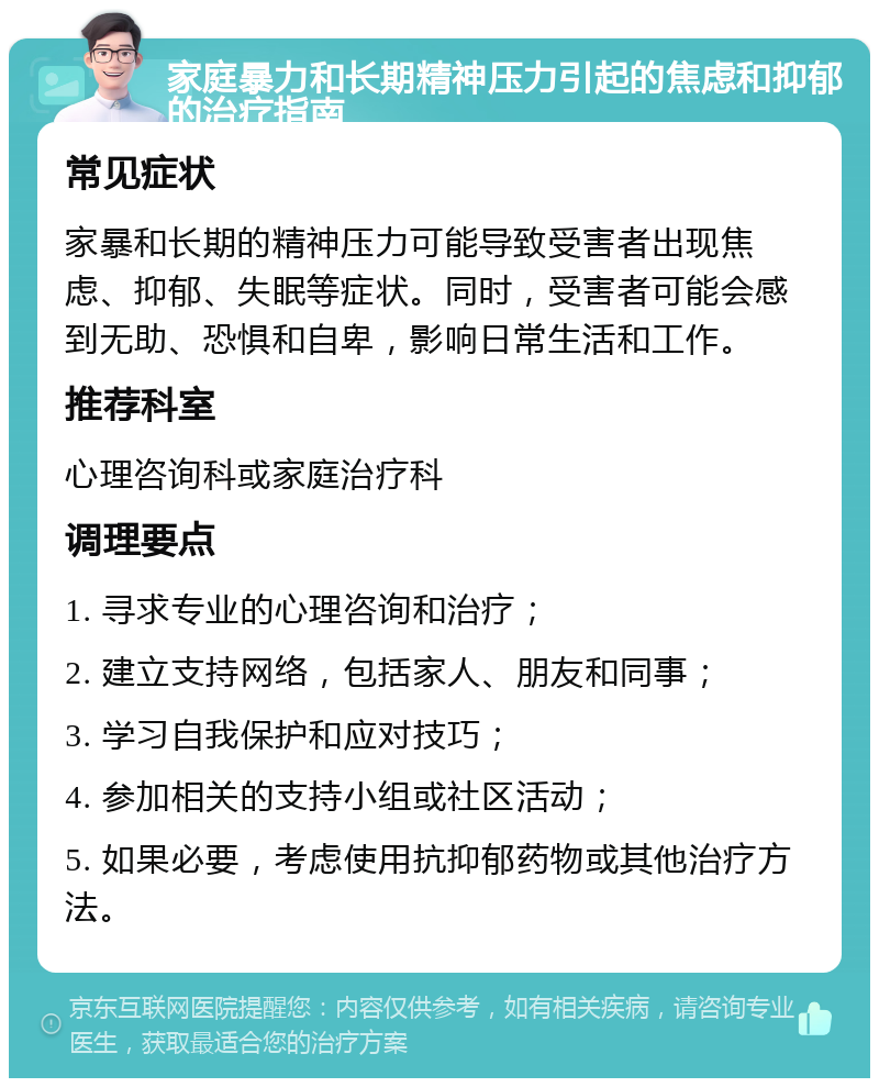 家庭暴力和长期精神压力引起的焦虑和抑郁的治疗指南 常见症状 家暴和长期的精神压力可能导致受害者出现焦虑、抑郁、失眠等症状。同时，受害者可能会感到无助、恐惧和自卑，影响日常生活和工作。 推荐科室 心理咨询科或家庭治疗科 调理要点 1. 寻求专业的心理咨询和治疗； 2. 建立支持网络，包括家人、朋友和同事； 3. 学习自我保护和应对技巧； 4. 参加相关的支持小组或社区活动； 5. 如果必要，考虑使用抗抑郁药物或其他治疗方法。