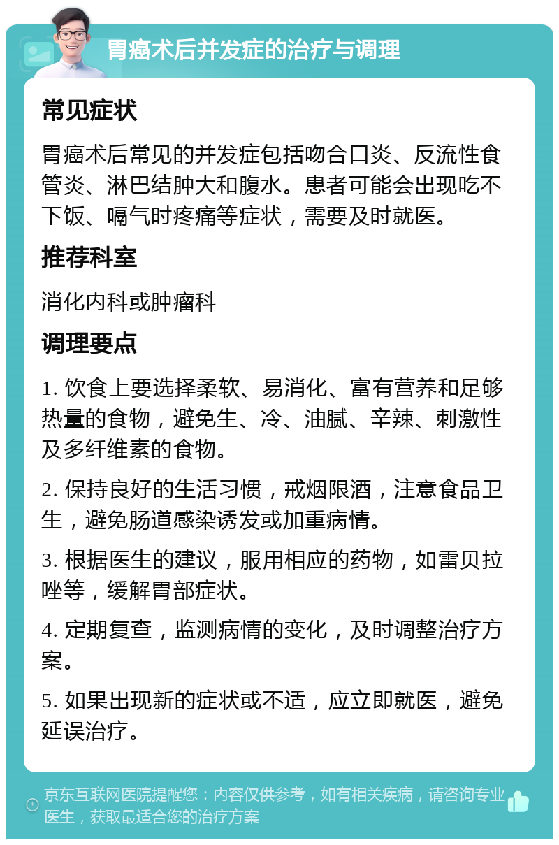 胃癌术后并发症的治疗与调理 常见症状 胃癌术后常见的并发症包括吻合口炎、反流性食管炎、淋巴结肿大和腹水。患者可能会出现吃不下饭、嗝气时疼痛等症状，需要及时就医。 推荐科室 消化内科或肿瘤科 调理要点 1. 饮食上要选择柔软、易消化、富有营养和足够热量的食物，避免生、冷、油腻、辛辣、刺激性及多纤维素的食物。 2. 保持良好的生活习惯，戒烟限酒，注意食品卫生，避免肠道感染诱发或加重病情。 3. 根据医生的建议，服用相应的药物，如雷贝拉唑等，缓解胃部症状。 4. 定期复查，监测病情的变化，及时调整治疗方案。 5. 如果出现新的症状或不适，应立即就医，避免延误治疗。