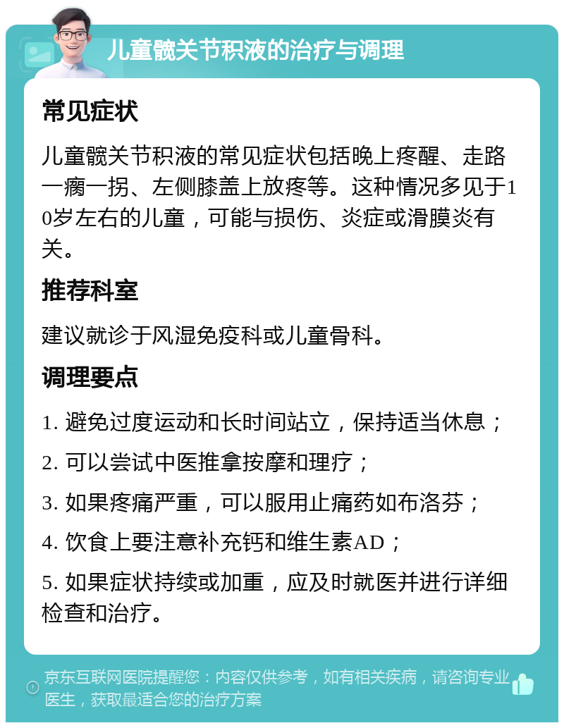 儿童髋关节积液的治疗与调理 常见症状 儿童髋关节积液的常见症状包括晚上疼醒、走路一瘸一拐、左侧膝盖上放疼等。这种情况多见于10岁左右的儿童，可能与损伤、炎症或滑膜炎有关。 推荐科室 建议就诊于风湿免疫科或儿童骨科。 调理要点 1. 避免过度运动和长时间站立，保持适当休息； 2. 可以尝试中医推拿按摩和理疗； 3. 如果疼痛严重，可以服用止痛药如布洛芬； 4. 饮食上要注意补充钙和维生素AD； 5. 如果症状持续或加重，应及时就医并进行详细检查和治疗。