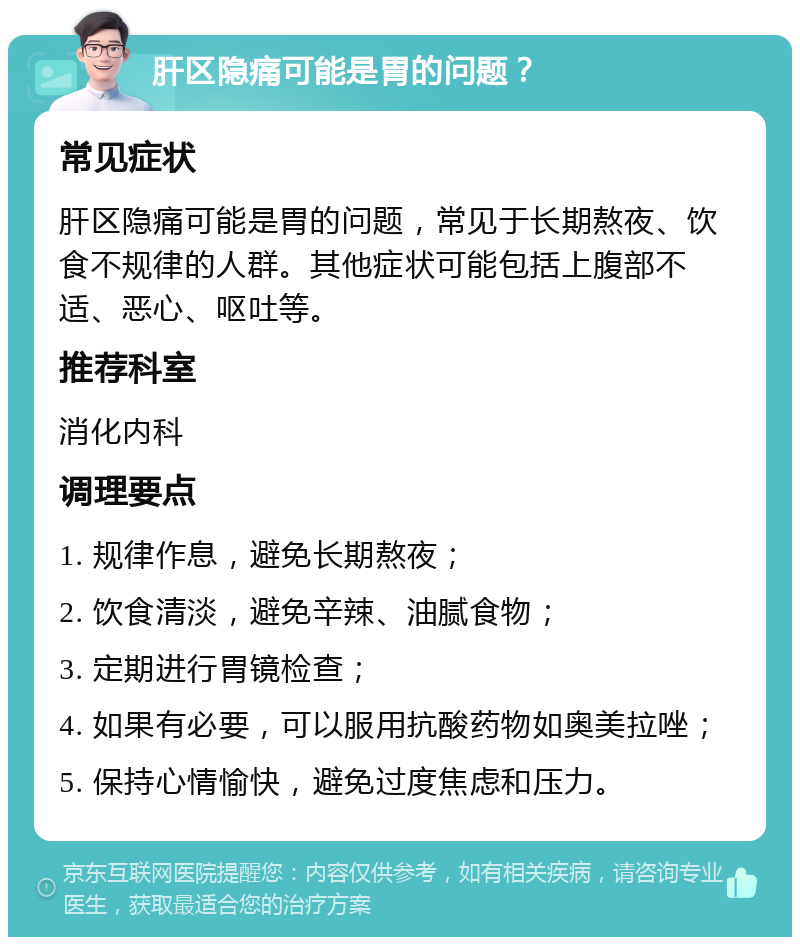 肝区隐痛可能是胃的问题？ 常见症状 肝区隐痛可能是胃的问题，常见于长期熬夜、饮食不规律的人群。其他症状可能包括上腹部不适、恶心、呕吐等。 推荐科室 消化内科 调理要点 1. 规律作息，避免长期熬夜； 2. 饮食清淡，避免辛辣、油腻食物； 3. 定期进行胃镜检查； 4. 如果有必要，可以服用抗酸药物如奥美拉唑； 5. 保持心情愉快，避免过度焦虑和压力。