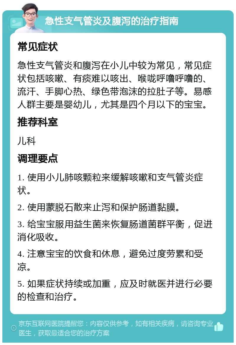 急性支气管炎及腹泻的治疗指南 常见症状 急性支气管炎和腹泻在小儿中较为常见，常见症状包括咳嗽、有痰难以咳出、喉咙呼噜呼噜的、流汗、手脚心热、绿色带泡沫的拉肚子等。易感人群主要是婴幼儿，尤其是四个月以下的宝宝。 推荐科室 儿科 调理要点 1. 使用小儿肺咳颗粒来缓解咳嗽和支气管炎症状。 2. 使用蒙脱石散来止泻和保护肠道黏膜。 3. 给宝宝服用益生菌来恢复肠道菌群平衡，促进消化吸收。 4. 注意宝宝的饮食和休息，避免过度劳累和受凉。 5. 如果症状持续或加重，应及时就医并进行必要的检查和治疗。