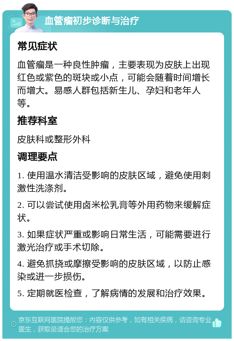 血管瘤初步诊断与治疗 常见症状 血管瘤是一种良性肿瘤，主要表现为皮肤上出现红色或紫色的斑块或小点，可能会随着时间增长而增大。易感人群包括新生儿、孕妇和老年人等。 推荐科室 皮肤科或整形外科 调理要点 1. 使用温水清洁受影响的皮肤区域，避免使用刺激性洗涤剂。 2. 可以尝试使用卤米松乳膏等外用药物来缓解症状。 3. 如果症状严重或影响日常生活，可能需要进行激光治疗或手术切除。 4. 避免抓挠或摩擦受影响的皮肤区域，以防止感染或进一步损伤。 5. 定期就医检查，了解病情的发展和治疗效果。