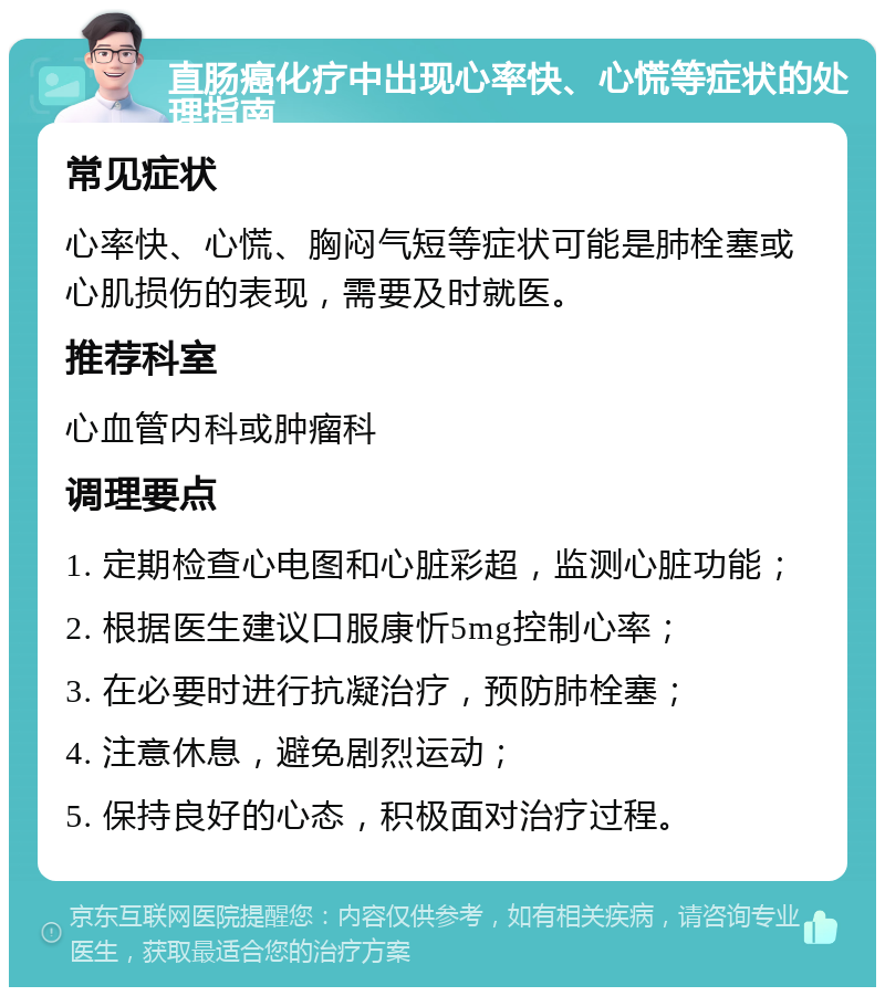 直肠癌化疗中出现心率快、心慌等症状的处理指南 常见症状 心率快、心慌、胸闷气短等症状可能是肺栓塞或心肌损伤的表现，需要及时就医。 推荐科室 心血管内科或肿瘤科 调理要点 1. 定期检查心电图和心脏彩超，监测心脏功能； 2. 根据医生建议口服康忻5mg控制心率； 3. 在必要时进行抗凝治疗，预防肺栓塞； 4. 注意休息，避免剧烈运动； 5. 保持良好的心态，积极面对治疗过程。