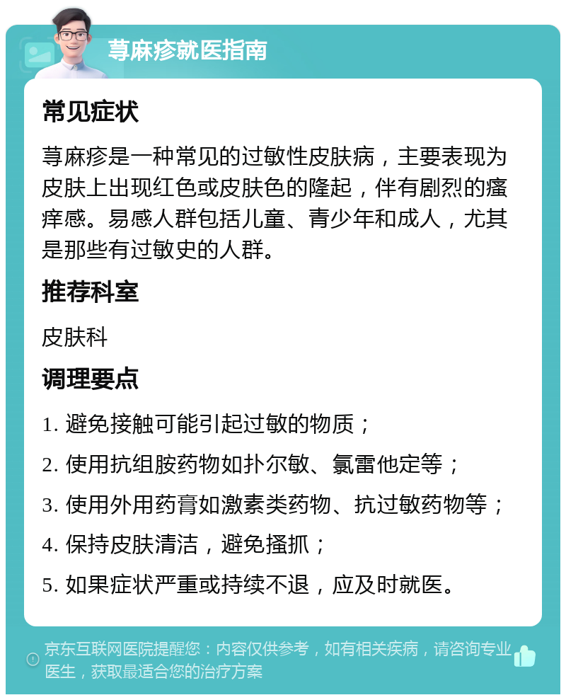 荨麻疹就医指南 常见症状 荨麻疹是一种常见的过敏性皮肤病，主要表现为皮肤上出现红色或皮肤色的隆起，伴有剧烈的瘙痒感。易感人群包括儿童、青少年和成人，尤其是那些有过敏史的人群。 推荐科室 皮肤科 调理要点 1. 避免接触可能引起过敏的物质； 2. 使用抗组胺药物如扑尔敏、氯雷他定等； 3. 使用外用药膏如激素类药物、抗过敏药物等； 4. 保持皮肤清洁，避免搔抓； 5. 如果症状严重或持续不退，应及时就医。