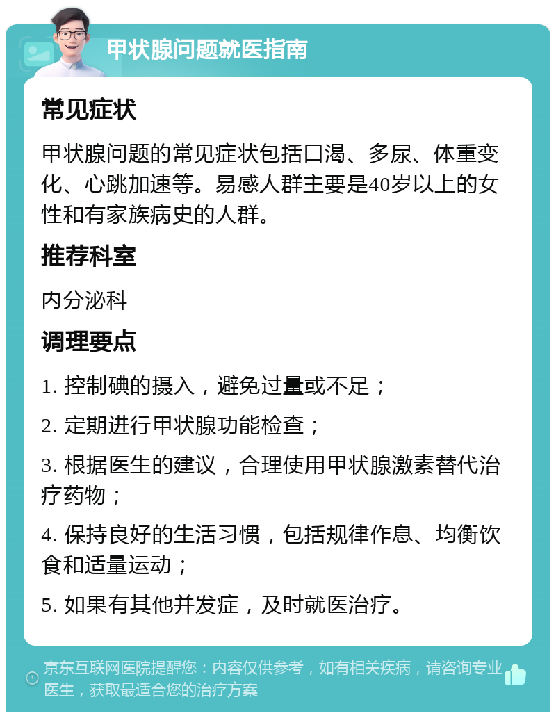 甲状腺问题就医指南 常见症状 甲状腺问题的常见症状包括口渴、多尿、体重变化、心跳加速等。易感人群主要是40岁以上的女性和有家族病史的人群。 推荐科室 内分泌科 调理要点 1. 控制碘的摄入，避免过量或不足； 2. 定期进行甲状腺功能检查； 3. 根据医生的建议，合理使用甲状腺激素替代治疗药物； 4. 保持良好的生活习惯，包括规律作息、均衡饮食和适量运动； 5. 如果有其他并发症，及时就医治疗。