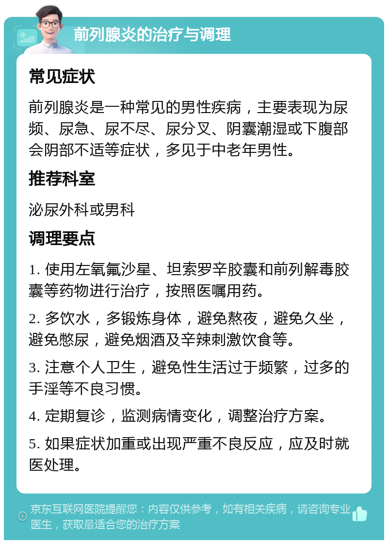 前列腺炎的治疗与调理 常见症状 前列腺炎是一种常见的男性疾病，主要表现为尿频、尿急、尿不尽、尿分叉、阴囊潮湿或下腹部会阴部不适等症状，多见于中老年男性。 推荐科室 泌尿外科或男科 调理要点 1. 使用左氧氟沙星、坦索罗辛胶囊和前列解毒胶囊等药物进行治疗，按照医嘱用药。 2. 多饮水，多锻炼身体，避免熬夜，避免久坐，避免憋尿，避免烟酒及辛辣刺激饮食等。 3. 注意个人卫生，避免性生活过于频繁，过多的手淫等不良习惯。 4. 定期复诊，监测病情变化，调整治疗方案。 5. 如果症状加重或出现严重不良反应，应及时就医处理。