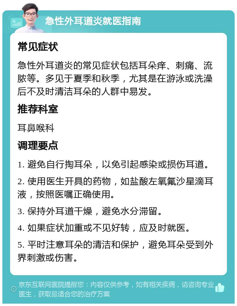 急性外耳道炎就医指南 常见症状 急性外耳道炎的常见症状包括耳朵痒、刺痛、流脓等。多见于夏季和秋季，尤其是在游泳或洗澡后不及时清洁耳朵的人群中易发。 推荐科室 耳鼻喉科 调理要点 1. 避免自行掏耳朵，以免引起感染或损伤耳道。 2. 使用医生开具的药物，如盐酸左氧氟沙星滴耳液，按照医嘱正确使用。 3. 保持外耳道干燥，避免水分滞留。 4. 如果症状加重或不见好转，应及时就医。 5. 平时注意耳朵的清洁和保护，避免耳朵受到外界刺激或伤害。