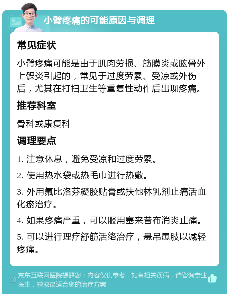 小臂疼痛的可能原因与调理 常见症状 小臂疼痛可能是由于肌肉劳损、筋膜炎或肱骨外上髁炎引起的，常见于过度劳累、受凉或外伤后，尤其在打扫卫生等重复性动作后出现疼痛。 推荐科室 骨科或康复科 调理要点 1. 注意休息，避免受凉和过度劳累。 2. 使用热水袋或热毛巾进行热敷。 3. 外用氟比洛芬凝胶贴膏或扶他林乳剂止痛活血化瘀治疗。 4. 如果疼痛严重，可以服用塞来昔布消炎止痛。 5. 可以进行理疗舒筋活络治疗，悬吊患肢以减轻疼痛。