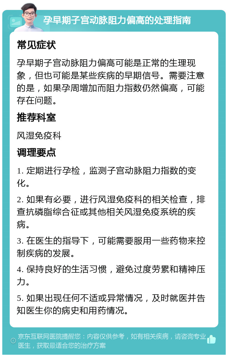 孕早期子宫动脉阻力偏高的处理指南 常见症状 孕早期子宫动脉阻力偏高可能是正常的生理现象，但也可能是某些疾病的早期信号。需要注意的是，如果孕周增加而阻力指数仍然偏高，可能存在问题。 推荐科室 风湿免疫科 调理要点 1. 定期进行孕检，监测子宫动脉阻力指数的变化。 2. 如果有必要，进行风湿免疫科的相关检查，排查抗磷脂综合征或其他相关风湿免疫系统的疾病。 3. 在医生的指导下，可能需要服用一些药物来控制疾病的发展。 4. 保持良好的生活习惯，避免过度劳累和精神压力。 5. 如果出现任何不适或异常情况，及时就医并告知医生你的病史和用药情况。