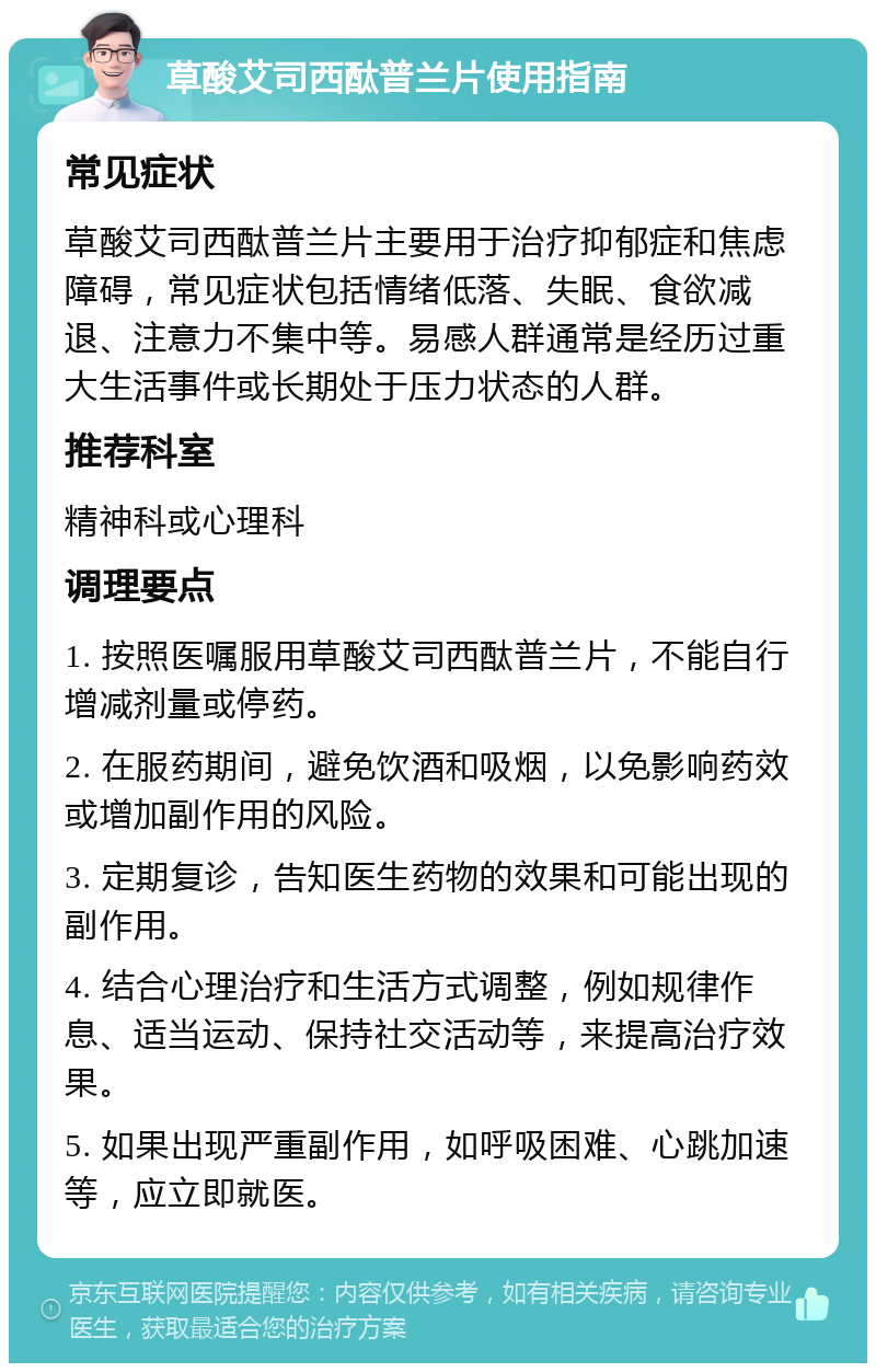 草酸艾司西酞普兰片使用指南 常见症状 草酸艾司西酞普兰片主要用于治疗抑郁症和焦虑障碍，常见症状包括情绪低落、失眠、食欲减退、注意力不集中等。易感人群通常是经历过重大生活事件或长期处于压力状态的人群。 推荐科室 精神科或心理科 调理要点 1. 按照医嘱服用草酸艾司西酞普兰片，不能自行增减剂量或停药。 2. 在服药期间，避免饮酒和吸烟，以免影响药效或增加副作用的风险。 3. 定期复诊，告知医生药物的效果和可能出现的副作用。 4. 结合心理治疗和生活方式调整，例如规律作息、适当运动、保持社交活动等，来提高治疗效果。 5. 如果出现严重副作用，如呼吸困难、心跳加速等，应立即就医。