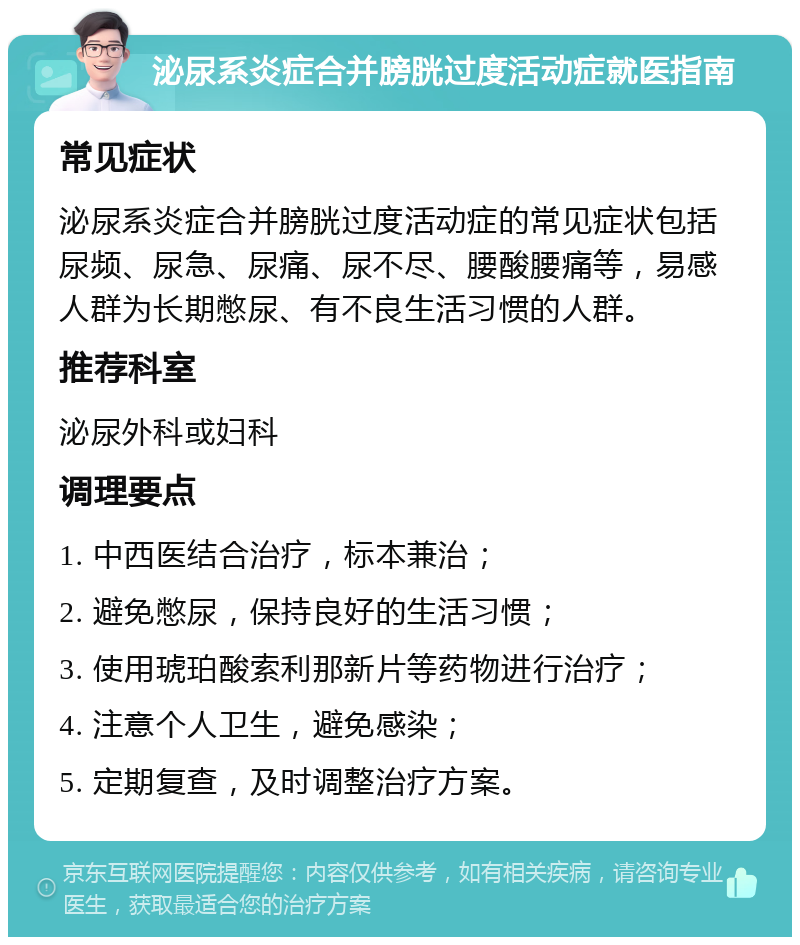 泌尿系炎症合并膀胱过度活动症就医指南 常见症状 泌尿系炎症合并膀胱过度活动症的常见症状包括尿频、尿急、尿痛、尿不尽、腰酸腰痛等，易感人群为长期憋尿、有不良生活习惯的人群。 推荐科室 泌尿外科或妇科 调理要点 1. 中西医结合治疗，标本兼治； 2. 避免憋尿，保持良好的生活习惯； 3. 使用琥珀酸索利那新片等药物进行治疗； 4. 注意个人卫生，避免感染； 5. 定期复查，及时调整治疗方案。