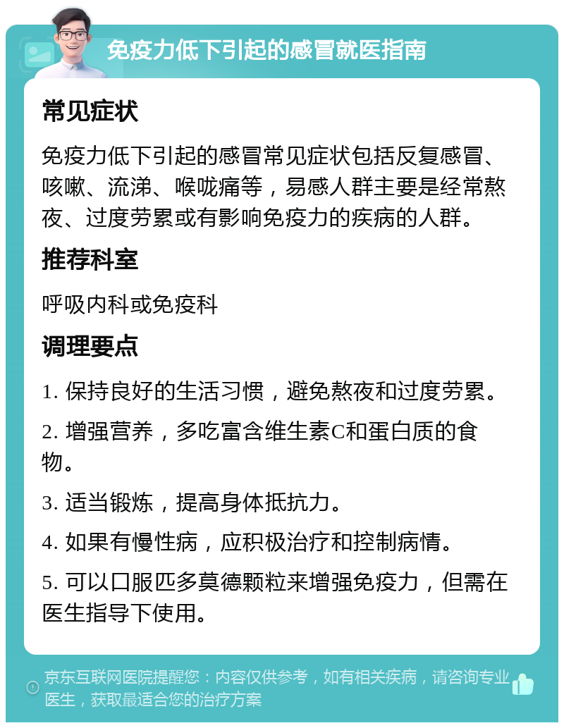 免疫力低下引起的感冒就医指南 常见症状 免疫力低下引起的感冒常见症状包括反复感冒、咳嗽、流涕、喉咙痛等，易感人群主要是经常熬夜、过度劳累或有影响免疫力的疾病的人群。 推荐科室 呼吸内科或免疫科 调理要点 1. 保持良好的生活习惯，避免熬夜和过度劳累。 2. 增强营养，多吃富含维生素C和蛋白质的食物。 3. 适当锻炼，提高身体抵抗力。 4. 如果有慢性病，应积极治疗和控制病情。 5. 可以口服匹多莫德颗粒来增强免疫力，但需在医生指导下使用。