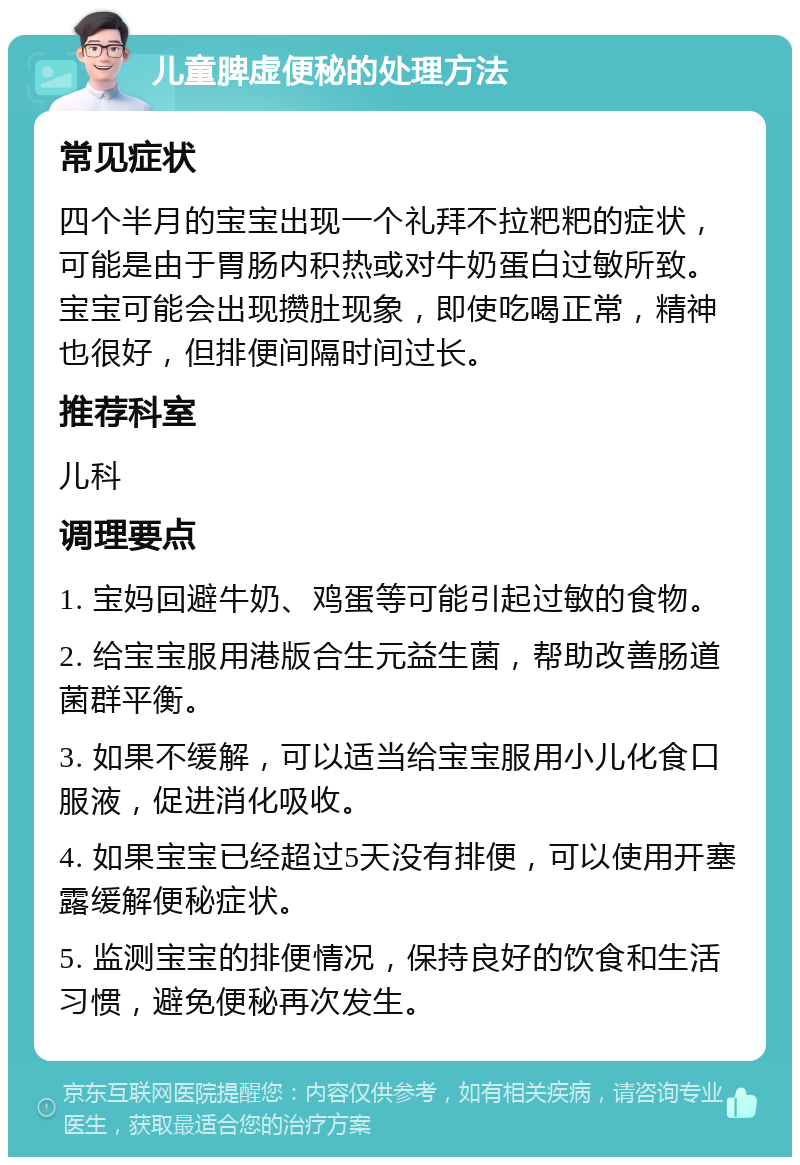 儿童脾虚便秘的处理方法 常见症状 四个半月的宝宝出现一个礼拜不拉粑粑的症状，可能是由于胃肠内积热或对牛奶蛋白过敏所致。宝宝可能会出现攒肚现象，即使吃喝正常，精神也很好，但排便间隔时间过长。 推荐科室 儿科 调理要点 1. 宝妈回避牛奶、鸡蛋等可能引起过敏的食物。 2. 给宝宝服用港版合生元益生菌，帮助改善肠道菌群平衡。 3. 如果不缓解，可以适当给宝宝服用小儿化食口服液，促进消化吸收。 4. 如果宝宝已经超过5天没有排便，可以使用开塞露缓解便秘症状。 5. 监测宝宝的排便情况，保持良好的饮食和生活习惯，避免便秘再次发生。