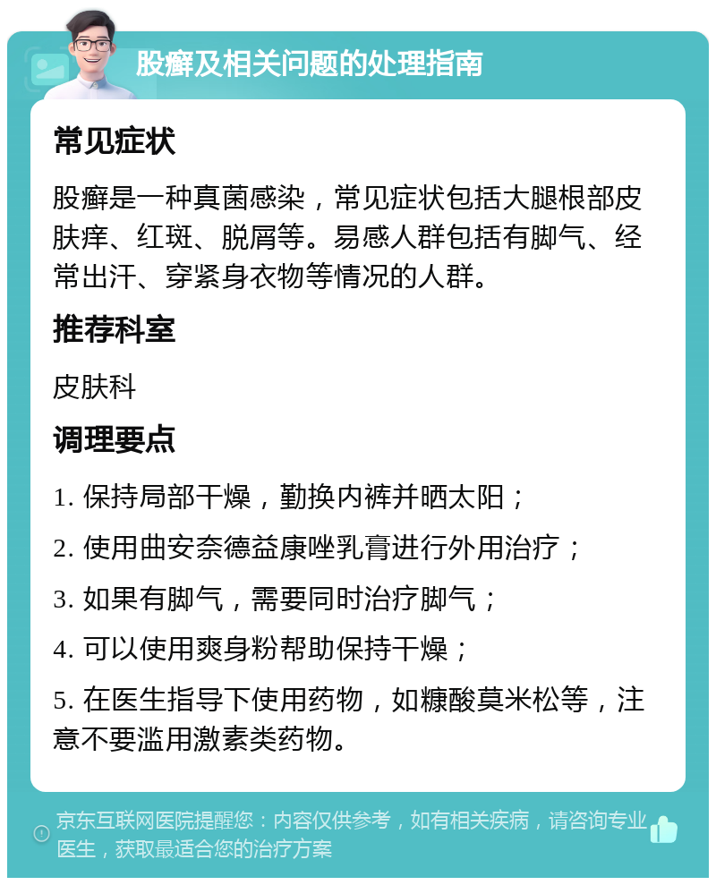 股癣及相关问题的处理指南 常见症状 股癣是一种真菌感染，常见症状包括大腿根部皮肤痒、红斑、脱屑等。易感人群包括有脚气、经常出汗、穿紧身衣物等情况的人群。 推荐科室 皮肤科 调理要点 1. 保持局部干燥，勤换内裤并晒太阳； 2. 使用曲安奈德益康唑乳膏进行外用治疗； 3. 如果有脚气，需要同时治疗脚气； 4. 可以使用爽身粉帮助保持干燥； 5. 在医生指导下使用药物，如糠酸莫米松等，注意不要滥用激素类药物。