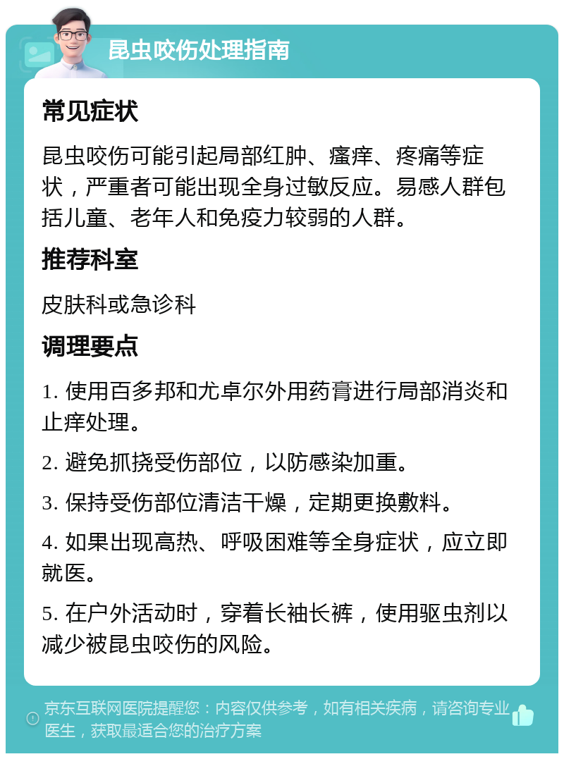 昆虫咬伤处理指南 常见症状 昆虫咬伤可能引起局部红肿、瘙痒、疼痛等症状，严重者可能出现全身过敏反应。易感人群包括儿童、老年人和免疫力较弱的人群。 推荐科室 皮肤科或急诊科 调理要点 1. 使用百多邦和尤卓尔外用药膏进行局部消炎和止痒处理。 2. 避免抓挠受伤部位，以防感染加重。 3. 保持受伤部位清洁干燥，定期更换敷料。 4. 如果出现高热、呼吸困难等全身症状，应立即就医。 5. 在户外活动时，穿着长袖长裤，使用驱虫剂以减少被昆虫咬伤的风险。