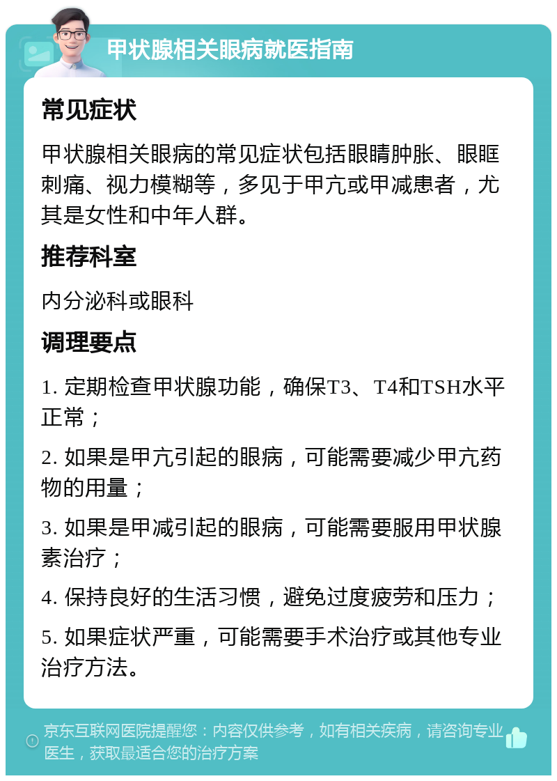 甲状腺相关眼病就医指南 常见症状 甲状腺相关眼病的常见症状包括眼睛肿胀、眼眶刺痛、视力模糊等，多见于甲亢或甲减患者，尤其是女性和中年人群。 推荐科室 内分泌科或眼科 调理要点 1. 定期检查甲状腺功能，确保T3、T4和TSH水平正常； 2. 如果是甲亢引起的眼病，可能需要减少甲亢药物的用量； 3. 如果是甲减引起的眼病，可能需要服用甲状腺素治疗； 4. 保持良好的生活习惯，避免过度疲劳和压力； 5. 如果症状严重，可能需要手术治疗或其他专业治疗方法。