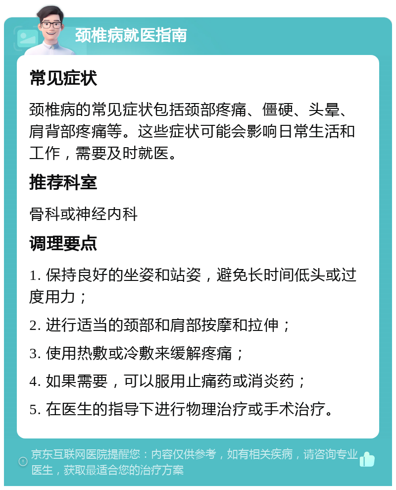 颈椎病就医指南 常见症状 颈椎病的常见症状包括颈部疼痛、僵硬、头晕、肩背部疼痛等。这些症状可能会影响日常生活和工作，需要及时就医。 推荐科室 骨科或神经内科 调理要点 1. 保持良好的坐姿和站姿，避免长时间低头或过度用力； 2. 进行适当的颈部和肩部按摩和拉伸； 3. 使用热敷或冷敷来缓解疼痛； 4. 如果需要，可以服用止痛药或消炎药； 5. 在医生的指导下进行物理治疗或手术治疗。