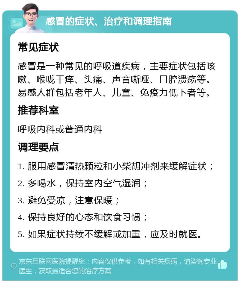 感冒的症状、治疗和调理指南 常见症状 感冒是一种常见的呼吸道疾病，主要症状包括咳嗽、喉咙干痒、头痛、声音嘶哑、口腔溃疡等。易感人群包括老年人、儿童、免疫力低下者等。 推荐科室 呼吸内科或普通内科 调理要点 1. 服用感冒清热颗粒和小柴胡冲剂来缓解症状； 2. 多喝水，保持室内空气湿润； 3. 避免受凉，注意保暖； 4. 保持良好的心态和饮食习惯； 5. 如果症状持续不缓解或加重，应及时就医。