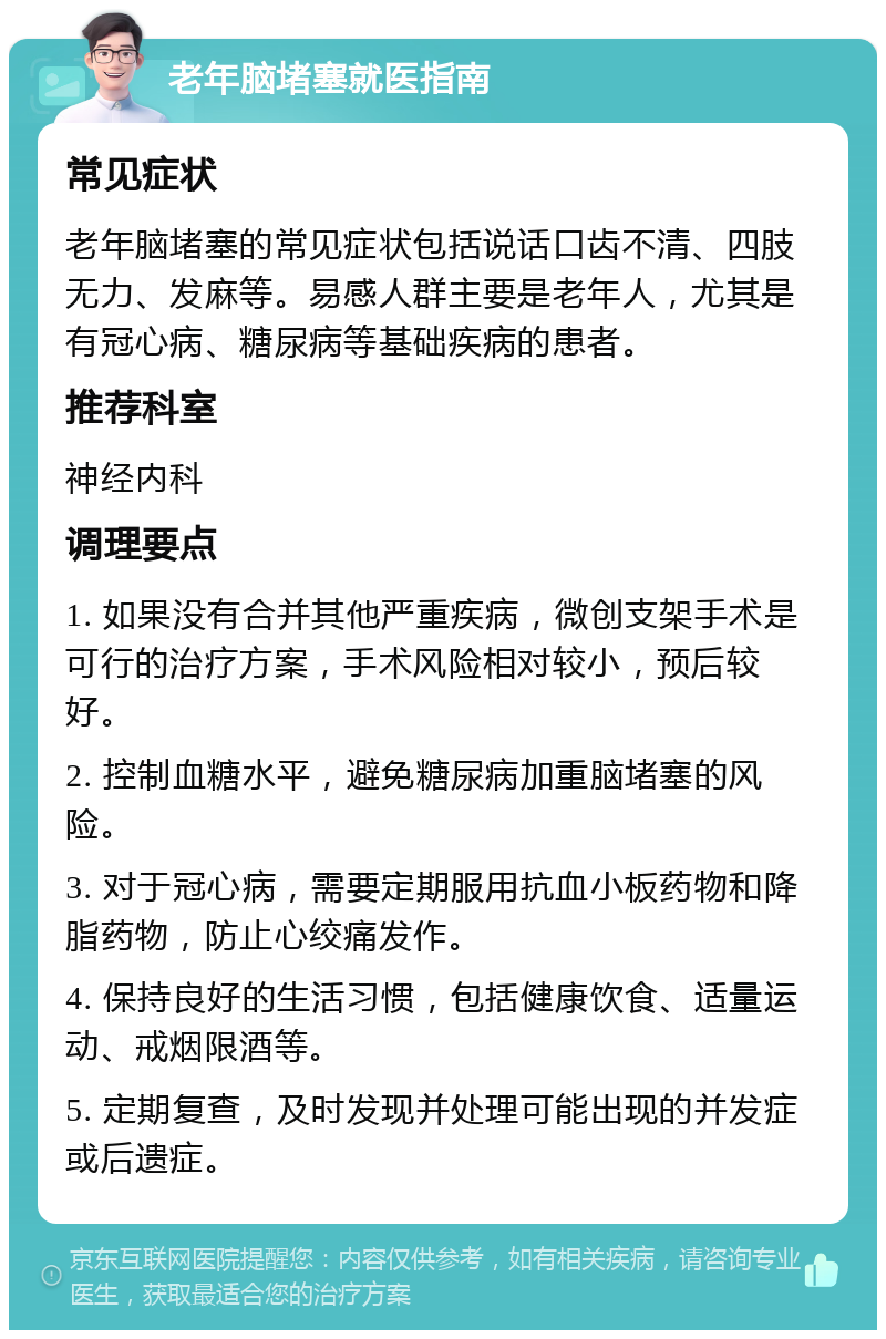 老年脑堵塞就医指南 常见症状 老年脑堵塞的常见症状包括说话口齿不清、四肢无力、发麻等。易感人群主要是老年人，尤其是有冠心病、糖尿病等基础疾病的患者。 推荐科室 神经内科 调理要点 1. 如果没有合并其他严重疾病，微创支架手术是可行的治疗方案，手术风险相对较小，预后较好。 2. 控制血糖水平，避免糖尿病加重脑堵塞的风险。 3. 对于冠心病，需要定期服用抗血小板药物和降脂药物，防止心绞痛发作。 4. 保持良好的生活习惯，包括健康饮食、适量运动、戒烟限酒等。 5. 定期复查，及时发现并处理可能出现的并发症或后遗症。