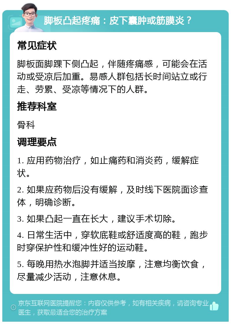 脚板凸起疼痛：皮下囊肿或筋膜炎？ 常见症状 脚板面脚踝下侧凸起，伴随疼痛感，可能会在活动或受凉后加重。易感人群包括长时间站立或行走、劳累、受凉等情况下的人群。 推荐科室 骨科 调理要点 1. 应用药物治疗，如止痛药和消炎药，缓解症状。 2. 如果应药物后没有缓解，及时线下医院面诊查体，明确诊断。 3. 如果凸起一直在长大，建议手术切除。 4. 日常生活中，穿软底鞋或舒适度高的鞋，跑步时穿保护性和缓冲性好的运动鞋。 5. 每晚用热水泡脚并适当按摩，注意均衡饮食，尽量减少活动，注意休息。