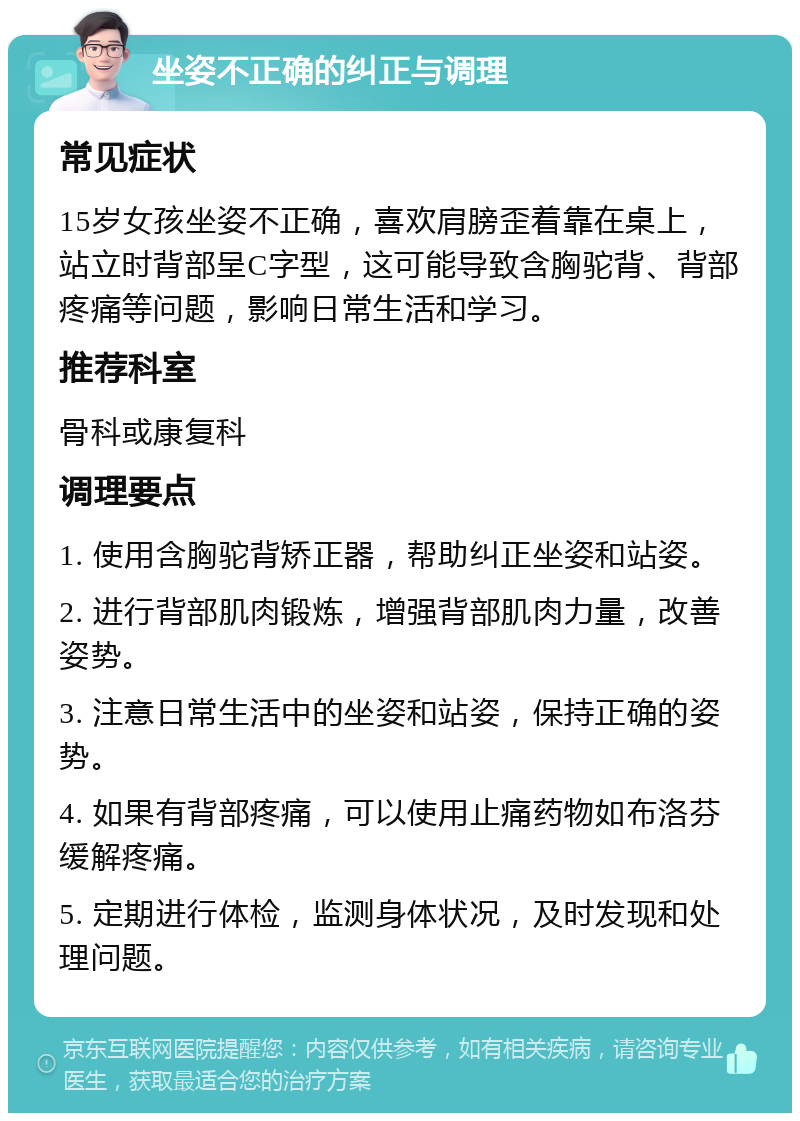 坐姿不正确的纠正与调理 常见症状 15岁女孩坐姿不正确，喜欢肩膀歪着靠在桌上，站立时背部呈C字型，这可能导致含胸驼背、背部疼痛等问题，影响日常生活和学习。 推荐科室 骨科或康复科 调理要点 1. 使用含胸驼背矫正器，帮助纠正坐姿和站姿。 2. 进行背部肌肉锻炼，增强背部肌肉力量，改善姿势。 3. 注意日常生活中的坐姿和站姿，保持正确的姿势。 4. 如果有背部疼痛，可以使用止痛药物如布洛芬缓解疼痛。 5. 定期进行体检，监测身体状况，及时发现和处理问题。