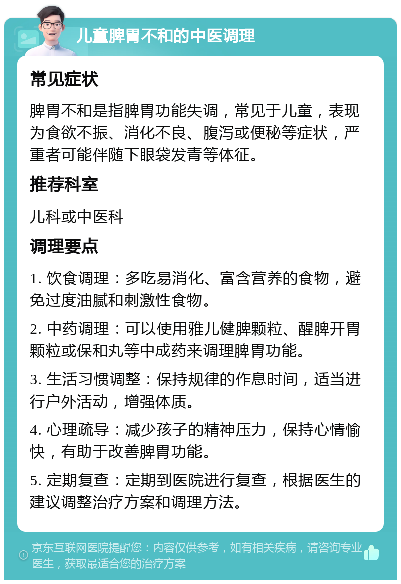 儿童脾胃不和的中医调理 常见症状 脾胃不和是指脾胃功能失调，常见于儿童，表现为食欲不振、消化不良、腹泻或便秘等症状，严重者可能伴随下眼袋发青等体征。 推荐科室 儿科或中医科 调理要点 1. 饮食调理：多吃易消化、富含营养的食物，避免过度油腻和刺激性食物。 2. 中药调理：可以使用雅儿健脾颗粒、醒脾开胃颗粒或保和丸等中成药来调理脾胃功能。 3. 生活习惯调整：保持规律的作息时间，适当进行户外活动，增强体质。 4. 心理疏导：减少孩子的精神压力，保持心情愉快，有助于改善脾胃功能。 5. 定期复查：定期到医院进行复查，根据医生的建议调整治疗方案和调理方法。