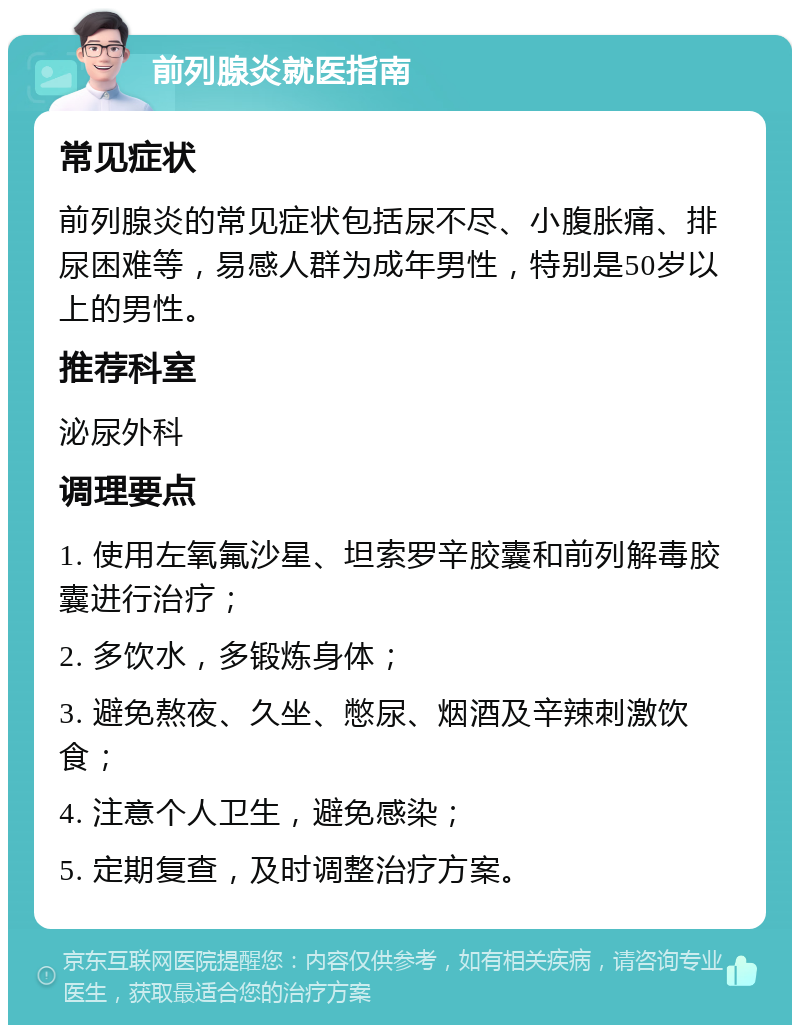 前列腺炎就医指南 常见症状 前列腺炎的常见症状包括尿不尽、小腹胀痛、排尿困难等，易感人群为成年男性，特别是50岁以上的男性。 推荐科室 泌尿外科 调理要点 1. 使用左氧氟沙星、坦索罗辛胶囊和前列解毒胶囊进行治疗； 2. 多饮水，多锻炼身体； 3. 避免熬夜、久坐、憋尿、烟酒及辛辣刺激饮食； 4. 注意个人卫生，避免感染； 5. 定期复查，及时调整治疗方案。