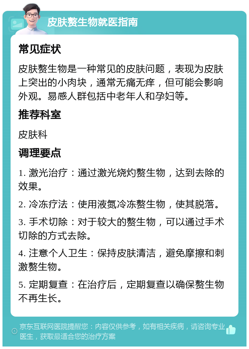 皮肤赘生物就医指南 常见症状 皮肤赘生物是一种常见的皮肤问题，表现为皮肤上突出的小肉块，通常无痛无痒，但可能会影响外观。易感人群包括中老年人和孕妇等。 推荐科室 皮肤科 调理要点 1. 激光治疗：通过激光烧灼赘生物，达到去除的效果。 2. 冷冻疗法：使用液氮冷冻赘生物，使其脱落。 3. 手术切除：对于较大的赘生物，可以通过手术切除的方式去除。 4. 注意个人卫生：保持皮肤清洁，避免摩擦和刺激赘生物。 5. 定期复查：在治疗后，定期复查以确保赘生物不再生长。