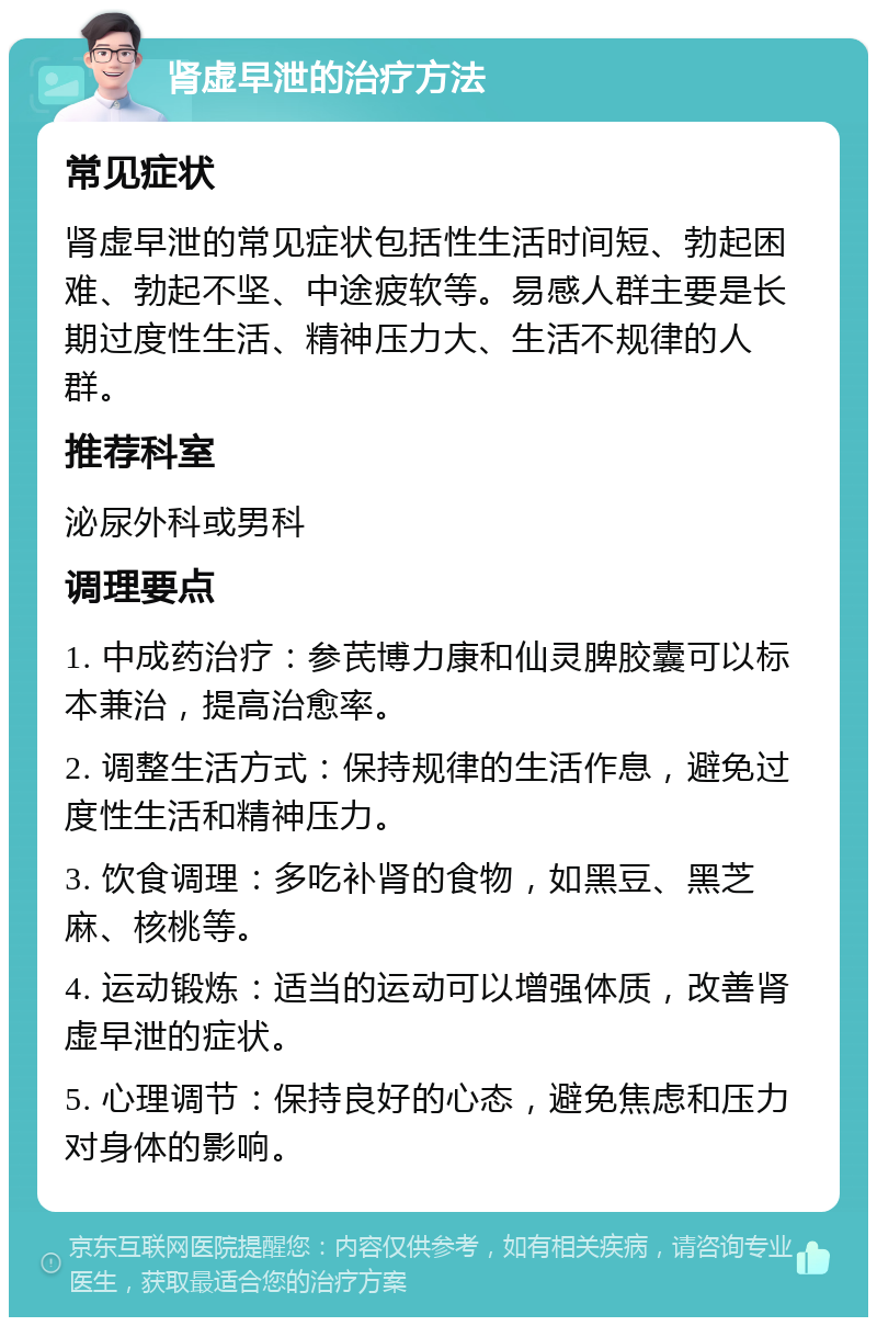 肾虚早泄的治疗方法 常见症状 肾虚早泄的常见症状包括性生活时间短、勃起困难、勃起不坚、中途疲软等。易感人群主要是长期过度性生活、精神压力大、生活不规律的人群。 推荐科室 泌尿外科或男科 调理要点 1. 中成药治疗：参芪博力康和仙灵脾胶囊可以标本兼治，提高治愈率。 2. 调整生活方式：保持规律的生活作息，避免过度性生活和精神压力。 3. 饮食调理：多吃补肾的食物，如黑豆、黑芝麻、核桃等。 4. 运动锻炼：适当的运动可以增强体质，改善肾虚早泄的症状。 5. 心理调节：保持良好的心态，避免焦虑和压力对身体的影响。