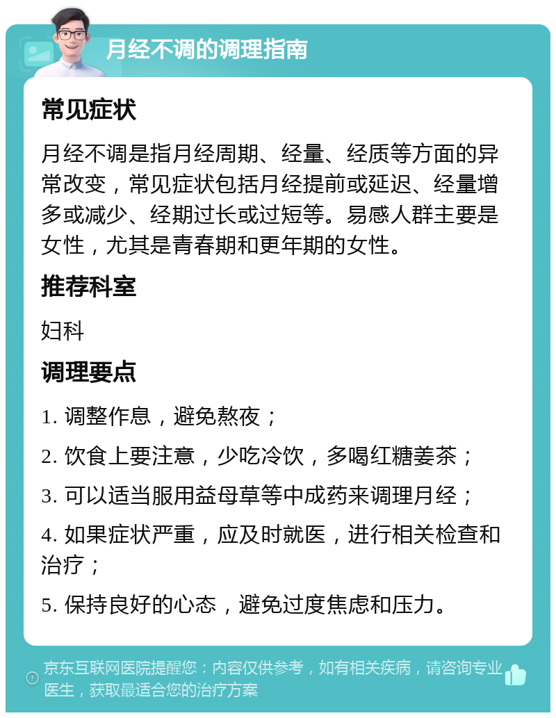 月经不调的调理指南 常见症状 月经不调是指月经周期、经量、经质等方面的异常改变，常见症状包括月经提前或延迟、经量增多或减少、经期过长或过短等。易感人群主要是女性，尤其是青春期和更年期的女性。 推荐科室 妇科 调理要点 1. 调整作息，避免熬夜； 2. 饮食上要注意，少吃冷饮，多喝红糖姜茶； 3. 可以适当服用益母草等中成药来调理月经； 4. 如果症状严重，应及时就医，进行相关检查和治疗； 5. 保持良好的心态，避免过度焦虑和压力。