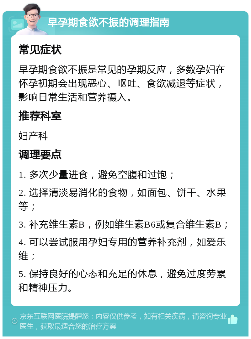 早孕期食欲不振的调理指南 常见症状 早孕期食欲不振是常见的孕期反应，多数孕妇在怀孕初期会出现恶心、呕吐、食欲减退等症状，影响日常生活和营养摄入。 推荐科室 妇产科 调理要点 1. 多次少量进食，避免空腹和过饱； 2. 选择清淡易消化的食物，如面包、饼干、水果等； 3. 补充维生素B，例如维生素B6或复合维生素B； 4. 可以尝试服用孕妇专用的营养补充剂，如爱乐维； 5. 保持良好的心态和充足的休息，避免过度劳累和精神压力。