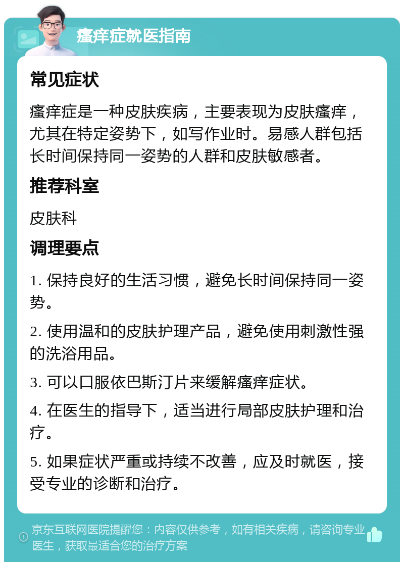 瘙痒症就医指南 常见症状 瘙痒症是一种皮肤疾病，主要表现为皮肤瘙痒，尤其在特定姿势下，如写作业时。易感人群包括长时间保持同一姿势的人群和皮肤敏感者。 推荐科室 皮肤科 调理要点 1. 保持良好的生活习惯，避免长时间保持同一姿势。 2. 使用温和的皮肤护理产品，避免使用刺激性强的洗浴用品。 3. 可以口服依巴斯汀片来缓解瘙痒症状。 4. 在医生的指导下，适当进行局部皮肤护理和治疗。 5. 如果症状严重或持续不改善，应及时就医，接受专业的诊断和治疗。