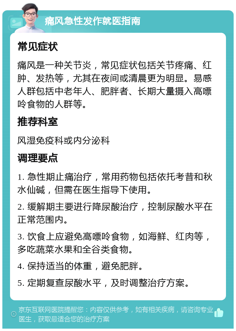 痛风急性发作就医指南 常见症状 痛风是一种关节炎，常见症状包括关节疼痛、红肿、发热等，尤其在夜间或清晨更为明显。易感人群包括中老年人、肥胖者、长期大量摄入高嘌呤食物的人群等。 推荐科室 风湿免疫科或内分泌科 调理要点 1. 急性期止痛治疗，常用药物包括依托考昔和秋水仙碱，但需在医生指导下使用。 2. 缓解期主要进行降尿酸治疗，控制尿酸水平在正常范围内。 3. 饮食上应避免高嘌呤食物，如海鲜、红肉等，多吃蔬菜水果和全谷类食物。 4. 保持适当的体重，避免肥胖。 5. 定期复查尿酸水平，及时调整治疗方案。