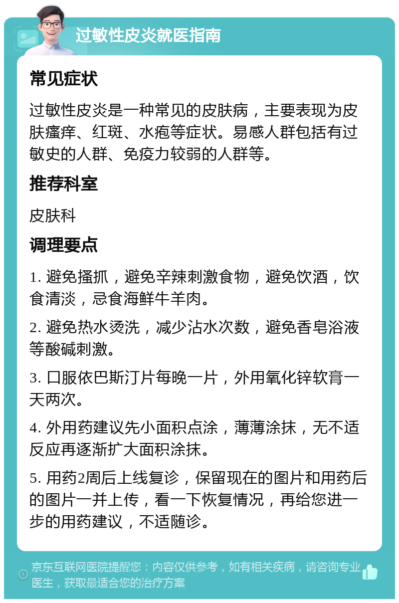 过敏性皮炎就医指南 常见症状 过敏性皮炎是一种常见的皮肤病，主要表现为皮肤瘙痒、红斑、水疱等症状。易感人群包括有过敏史的人群、免疫力较弱的人群等。 推荐科室 皮肤科 调理要点 1. 避免搔抓，避免辛辣刺激食物，避免饮酒，饮食清淡，忌食海鲜牛羊肉。 2. 避免热水烫洗，减少沾水次数，避免香皂浴液等酸碱刺激。 3. 口服依巴斯汀片每晚一片，外用氧化锌软膏一天两次。 4. 外用药建议先小面积点涂，薄薄涂抹，无不适反应再逐渐扩大面积涂抹。 5. 用药2周后上线复诊，保留现在的图片和用药后的图片一并上传，看一下恢复情况，再给您进一步的用药建议，不适随诊。