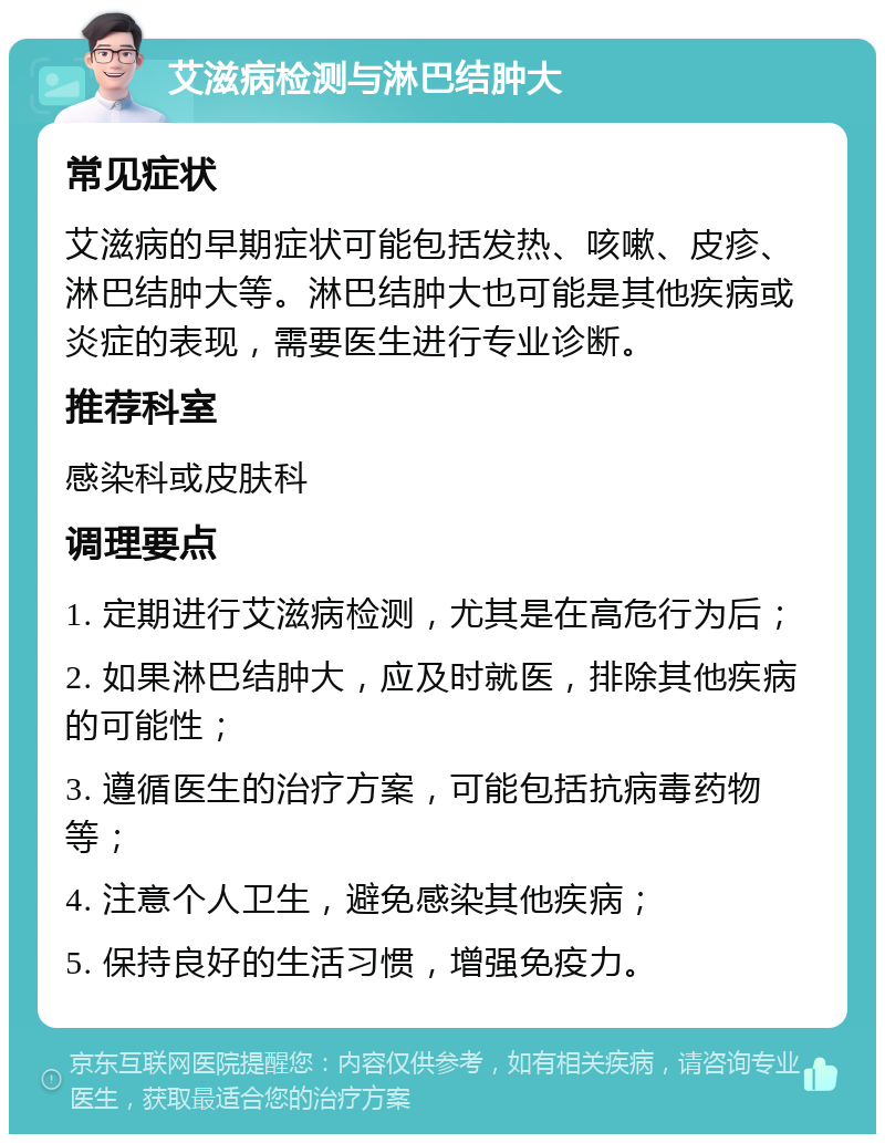 艾滋病检测与淋巴结肿大 常见症状 艾滋病的早期症状可能包括发热、咳嗽、皮疹、淋巴结肿大等。淋巴结肿大也可能是其他疾病或炎症的表现，需要医生进行专业诊断。 推荐科室 感染科或皮肤科 调理要点 1. 定期进行艾滋病检测，尤其是在高危行为后； 2. 如果淋巴结肿大，应及时就医，排除其他疾病的可能性； 3. 遵循医生的治疗方案，可能包括抗病毒药物等； 4. 注意个人卫生，避免感染其他疾病； 5. 保持良好的生活习惯，增强免疫力。