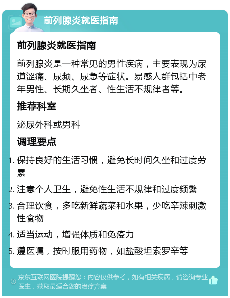 前列腺炎就医指南 前列腺炎就医指南 前列腺炎是一种常见的男性疾病，主要表现为尿道涩痛、尿频、尿急等症状。易感人群包括中老年男性、长期久坐者、性生活不规律者等。 推荐科室 泌尿外科或男科 调理要点 保持良好的生活习惯，避免长时间久坐和过度劳累 注意个人卫生，避免性生活不规律和过度频繁 合理饮食，多吃新鲜蔬菜和水果，少吃辛辣刺激性食物 适当运动，增强体质和免疫力 遵医嘱，按时服用药物，如盐酸坦索罗辛等